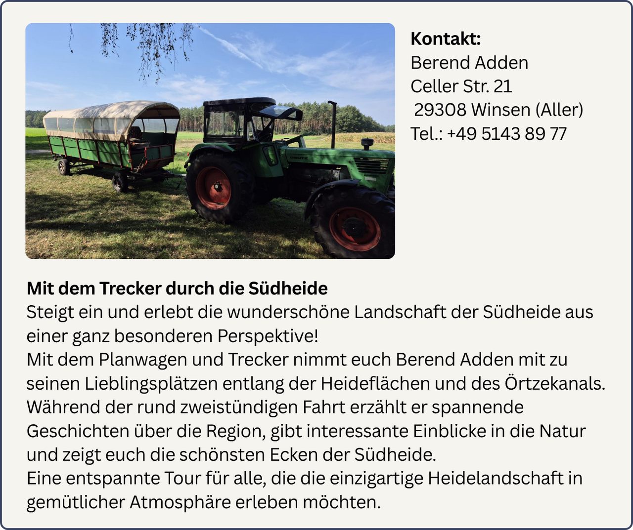 Mit dem Trecker durch die Südheide, Berend Adden nimmt euch mit zu seinen Lieblingsplätzen entlang der Heideflächen und des Örtzekanals. Während der 2 Stündigen Fahrt erzählt er spannende Geschichten über die Region und gibt interessante Einblicke in die Natur. Kontakt: +4951438977